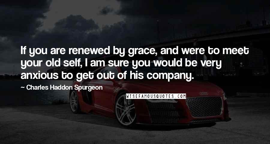 Charles Haddon Spurgeon Quotes: If you are renewed by grace, and were to meet your old self, I am sure you would be very anxious to get out of his company.