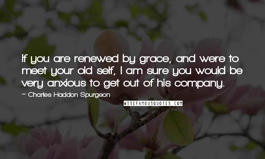 Charles Haddon Spurgeon Quotes: If you are renewed by grace, and were to meet your old self, I am sure you would be very anxious to get out of his company.