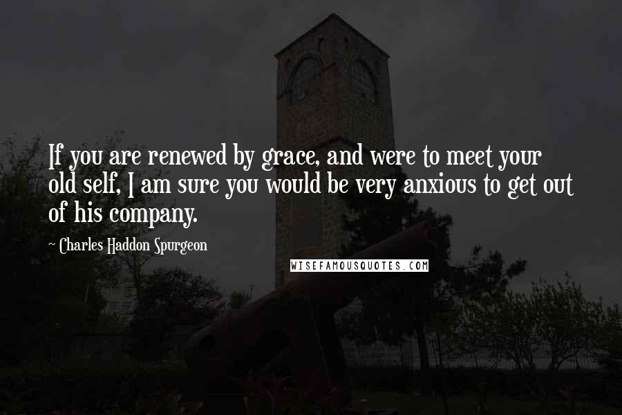 Charles Haddon Spurgeon Quotes: If you are renewed by grace, and were to meet your old self, I am sure you would be very anxious to get out of his company.