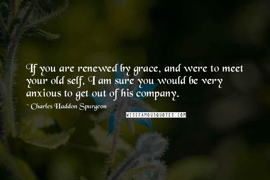 Charles Haddon Spurgeon Quotes: If you are renewed by grace, and were to meet your old self, I am sure you would be very anxious to get out of his company.