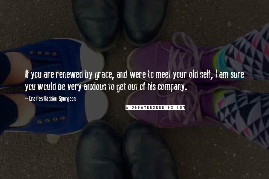 Charles Haddon Spurgeon Quotes: If you are renewed by grace, and were to meet your old self, I am sure you would be very anxious to get out of his company.