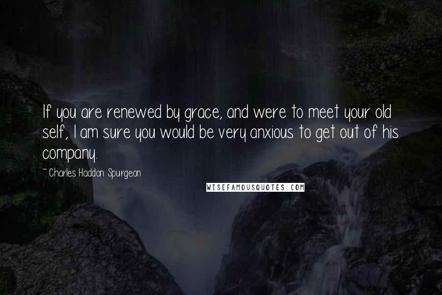 Charles Haddon Spurgeon Quotes: If you are renewed by grace, and were to meet your old self, I am sure you would be very anxious to get out of his company.