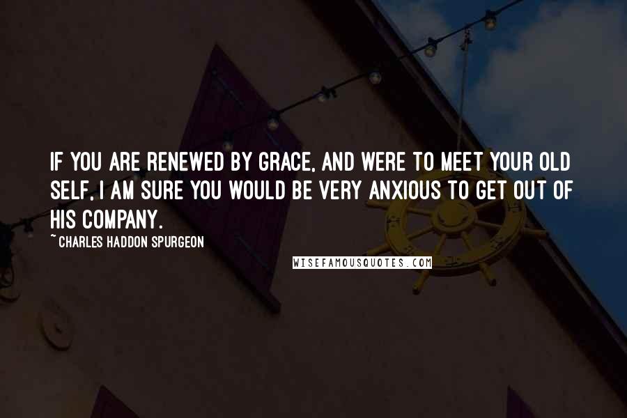 Charles Haddon Spurgeon Quotes: If you are renewed by grace, and were to meet your old self, I am sure you would be very anxious to get out of his company.