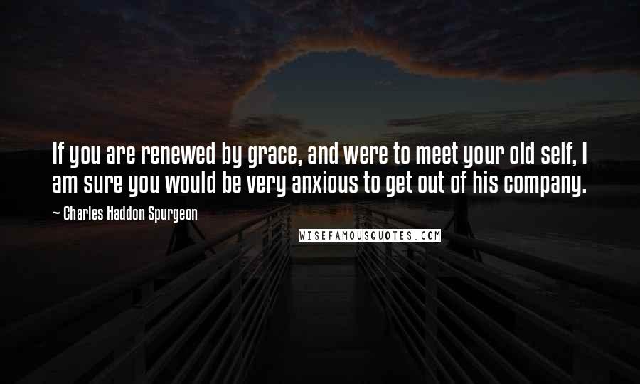 Charles Haddon Spurgeon Quotes: If you are renewed by grace, and were to meet your old self, I am sure you would be very anxious to get out of his company.