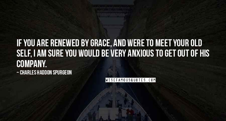 Charles Haddon Spurgeon Quotes: If you are renewed by grace, and were to meet your old self, I am sure you would be very anxious to get out of his company.