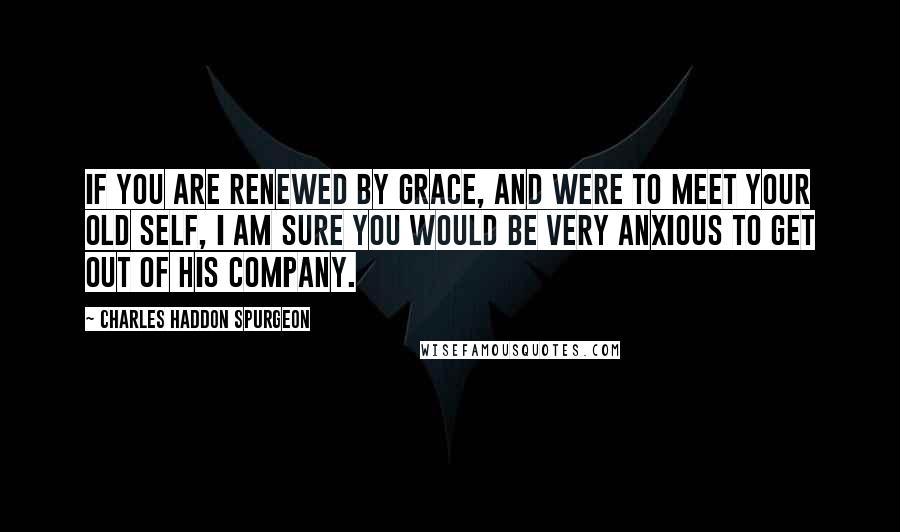 Charles Haddon Spurgeon Quotes: If you are renewed by grace, and were to meet your old self, I am sure you would be very anxious to get out of his company.