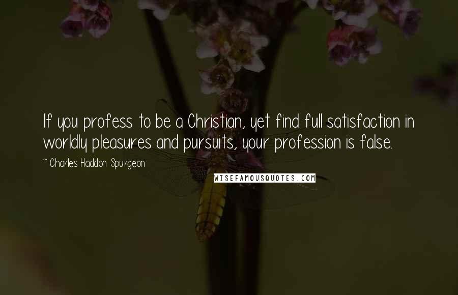 Charles Haddon Spurgeon Quotes: If you profess to be a Christian, yet find full satisfaction in worldly pleasures and pursuits, your profession is false.