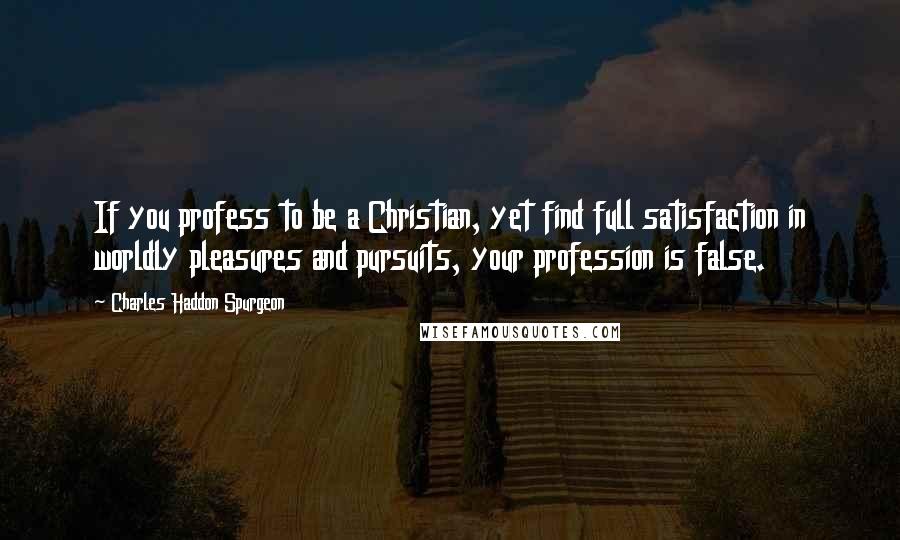 Charles Haddon Spurgeon Quotes: If you profess to be a Christian, yet find full satisfaction in worldly pleasures and pursuits, your profession is false.