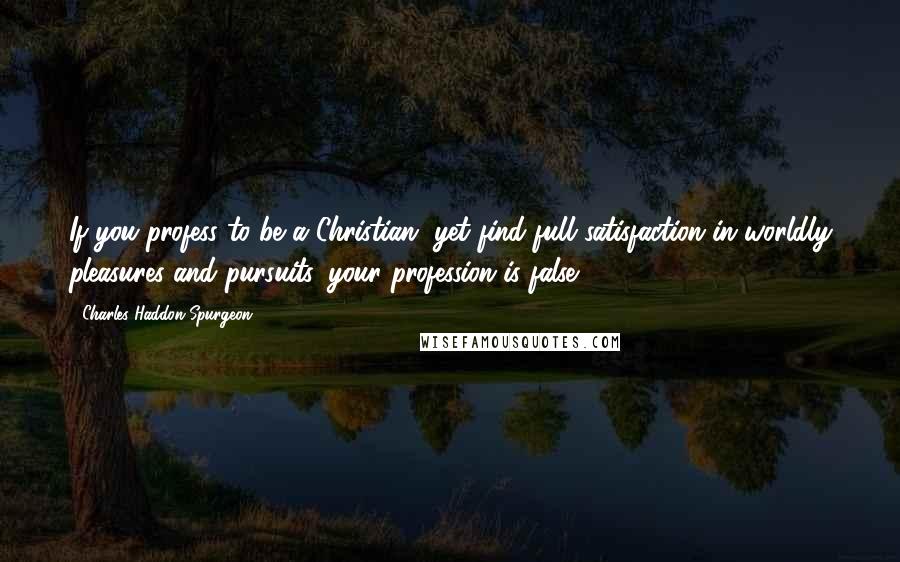 Charles Haddon Spurgeon Quotes: If you profess to be a Christian, yet find full satisfaction in worldly pleasures and pursuits, your profession is false.