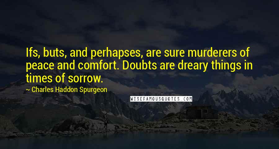 Charles Haddon Spurgeon Quotes: Ifs, buts, and perhapses, are sure murderers of peace and comfort. Doubts are dreary things in times of sorrow.