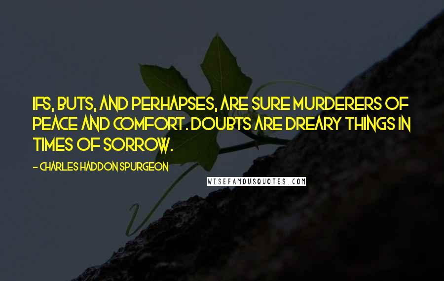 Charles Haddon Spurgeon Quotes: Ifs, buts, and perhapses, are sure murderers of peace and comfort. Doubts are dreary things in times of sorrow.