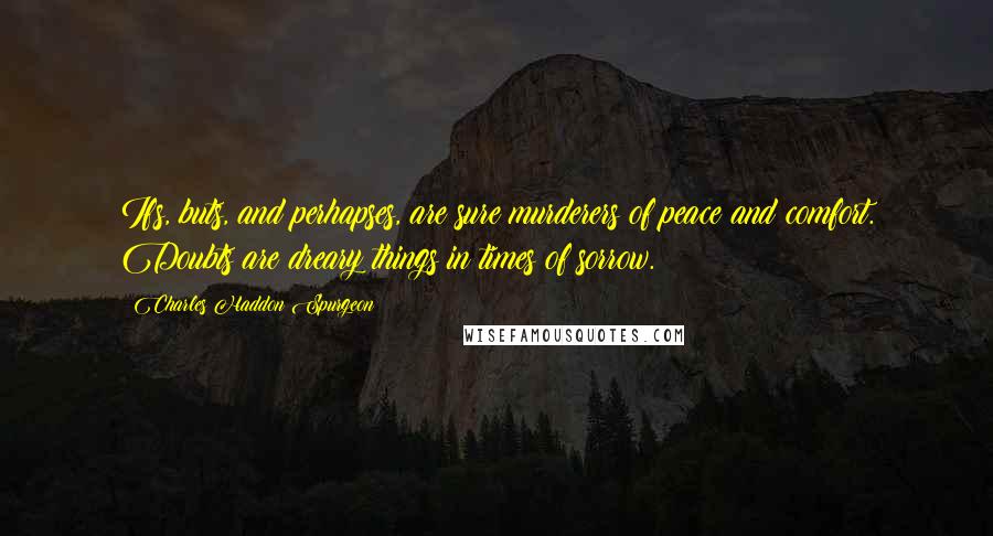 Charles Haddon Spurgeon Quotes: Ifs, buts, and perhapses, are sure murderers of peace and comfort. Doubts are dreary things in times of sorrow.