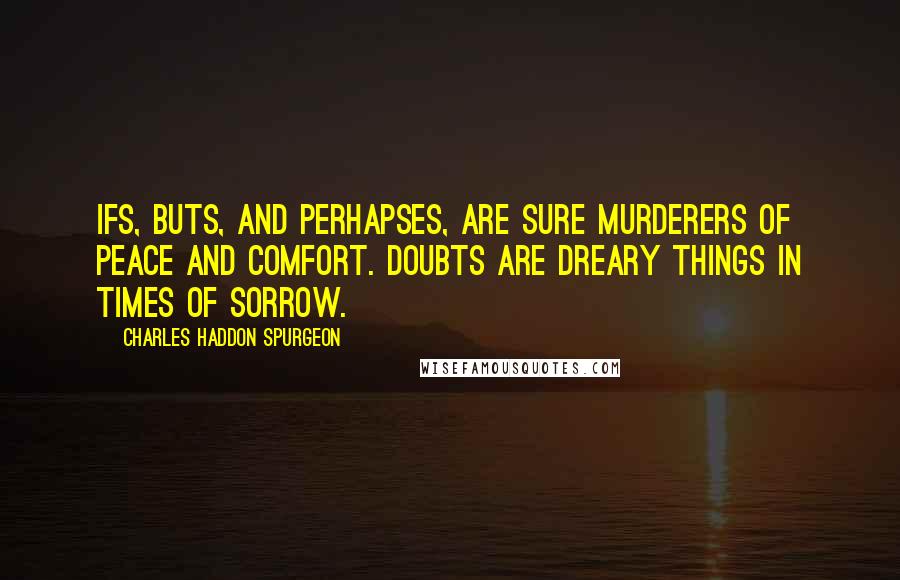 Charles Haddon Spurgeon Quotes: Ifs, buts, and perhapses, are sure murderers of peace and comfort. Doubts are dreary things in times of sorrow.