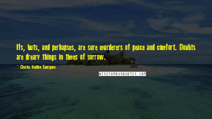 Charles Haddon Spurgeon Quotes: Ifs, buts, and perhapses, are sure murderers of peace and comfort. Doubts are dreary things in times of sorrow.