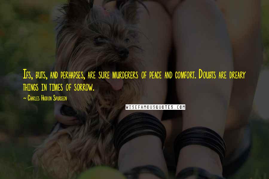 Charles Haddon Spurgeon Quotes: Ifs, buts, and perhapses, are sure murderers of peace and comfort. Doubts are dreary things in times of sorrow.