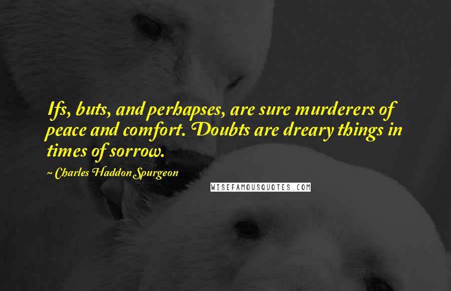 Charles Haddon Spurgeon Quotes: Ifs, buts, and perhapses, are sure murderers of peace and comfort. Doubts are dreary things in times of sorrow.