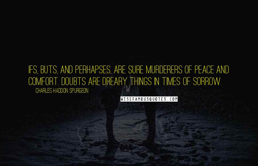 Charles Haddon Spurgeon Quotes: Ifs, buts, and perhapses, are sure murderers of peace and comfort. Doubts are dreary things in times of sorrow.