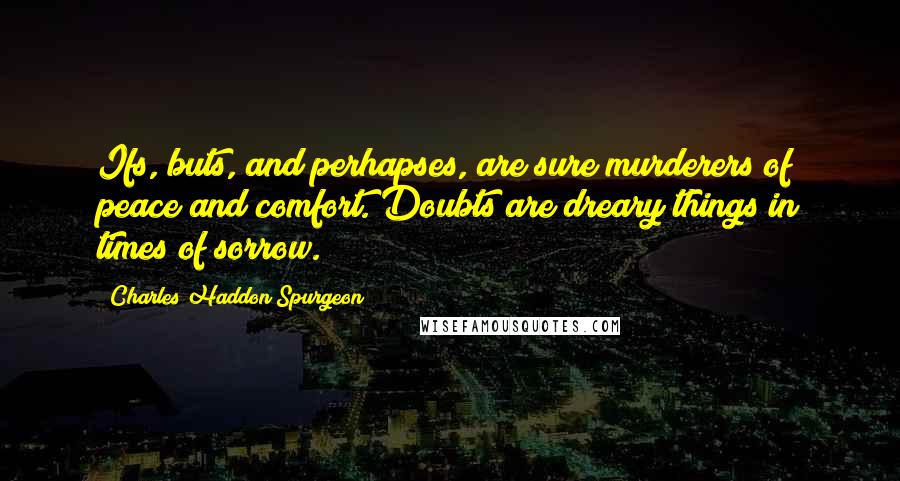 Charles Haddon Spurgeon Quotes: Ifs, buts, and perhapses, are sure murderers of peace and comfort. Doubts are dreary things in times of sorrow.