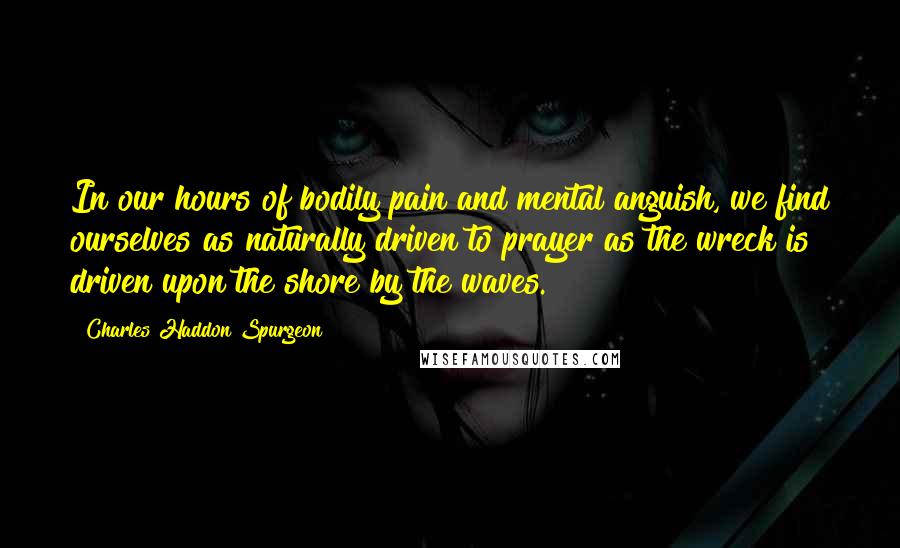 Charles Haddon Spurgeon Quotes: In our hours of bodily pain and mental anguish, we find ourselves as naturally driven to prayer as the wreck is driven upon the shore by the waves.