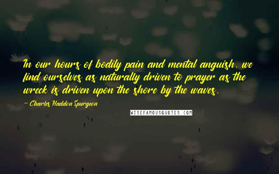 Charles Haddon Spurgeon Quotes: In our hours of bodily pain and mental anguish, we find ourselves as naturally driven to prayer as the wreck is driven upon the shore by the waves.