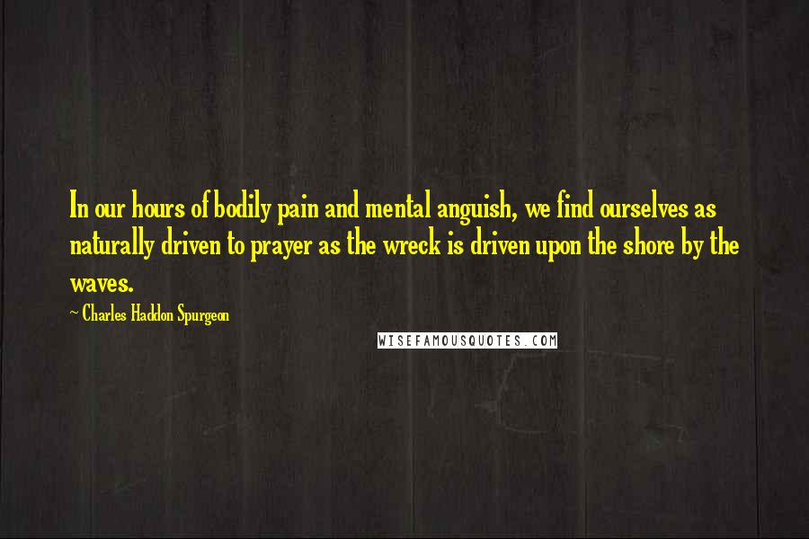 Charles Haddon Spurgeon Quotes: In our hours of bodily pain and mental anguish, we find ourselves as naturally driven to prayer as the wreck is driven upon the shore by the waves.