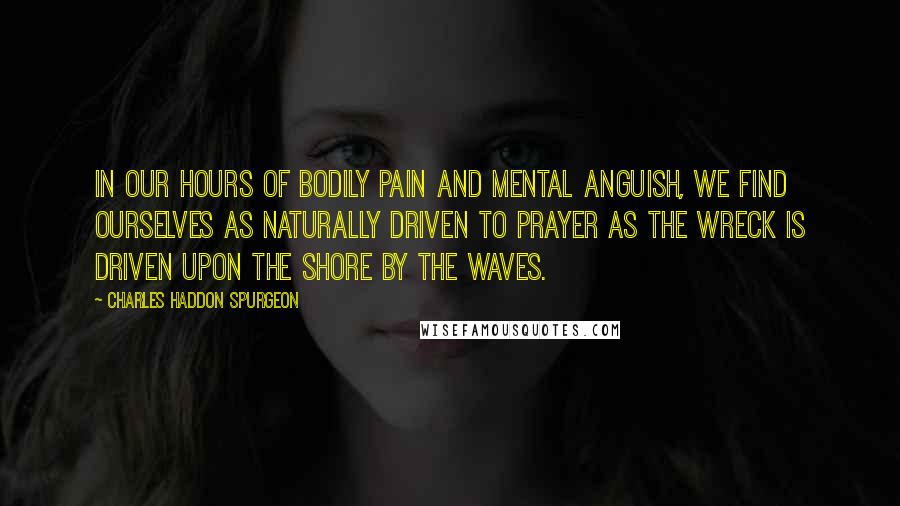 Charles Haddon Spurgeon Quotes: In our hours of bodily pain and mental anguish, we find ourselves as naturally driven to prayer as the wreck is driven upon the shore by the waves.