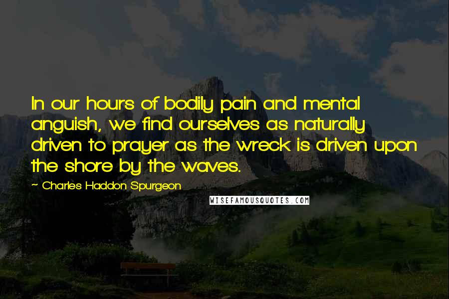 Charles Haddon Spurgeon Quotes: In our hours of bodily pain and mental anguish, we find ourselves as naturally driven to prayer as the wreck is driven upon the shore by the waves.