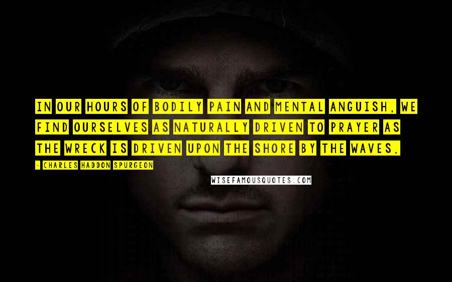 Charles Haddon Spurgeon Quotes: In our hours of bodily pain and mental anguish, we find ourselves as naturally driven to prayer as the wreck is driven upon the shore by the waves.