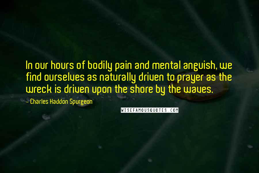 Charles Haddon Spurgeon Quotes: In our hours of bodily pain and mental anguish, we find ourselves as naturally driven to prayer as the wreck is driven upon the shore by the waves.