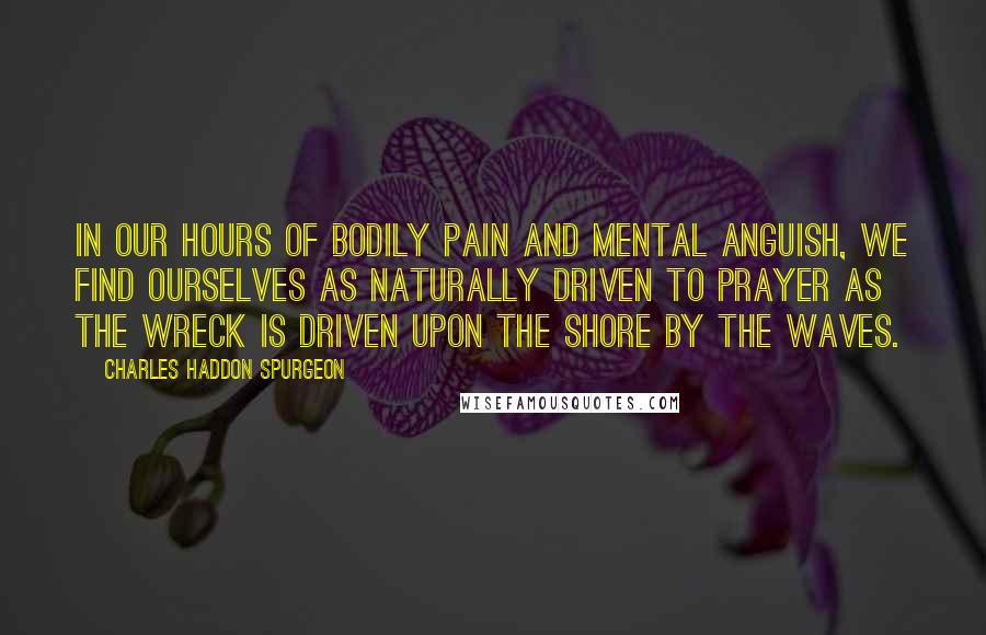 Charles Haddon Spurgeon Quotes: In our hours of bodily pain and mental anguish, we find ourselves as naturally driven to prayer as the wreck is driven upon the shore by the waves.