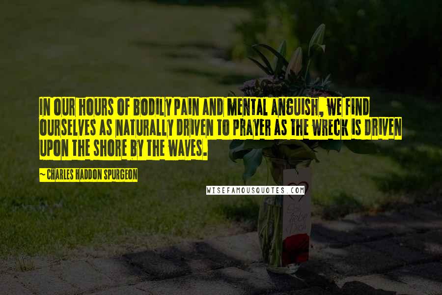 Charles Haddon Spurgeon Quotes: In our hours of bodily pain and mental anguish, we find ourselves as naturally driven to prayer as the wreck is driven upon the shore by the waves.