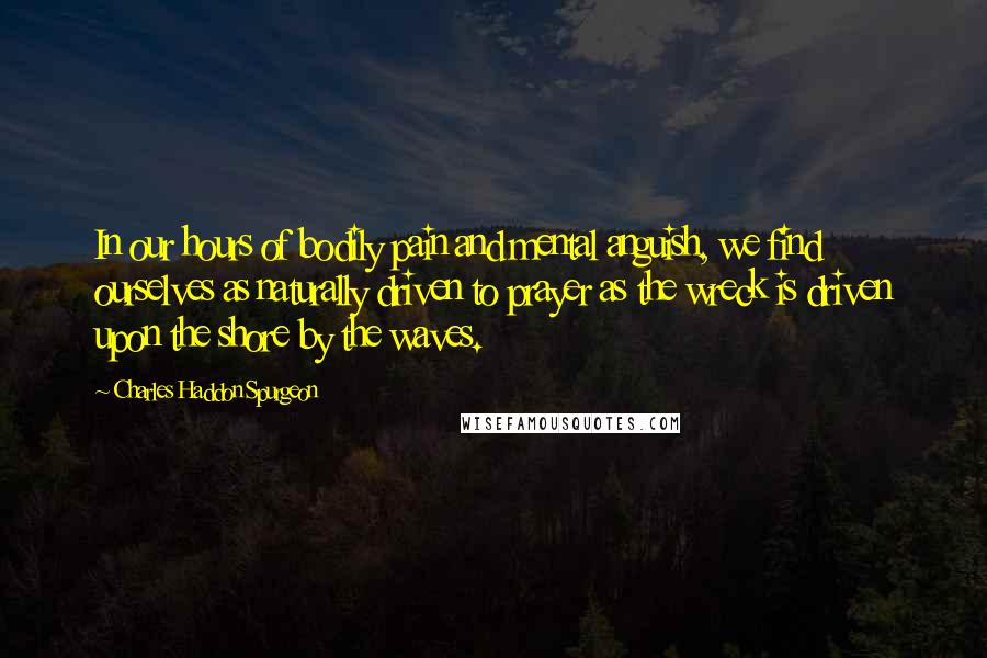 Charles Haddon Spurgeon Quotes: In our hours of bodily pain and mental anguish, we find ourselves as naturally driven to prayer as the wreck is driven upon the shore by the waves.