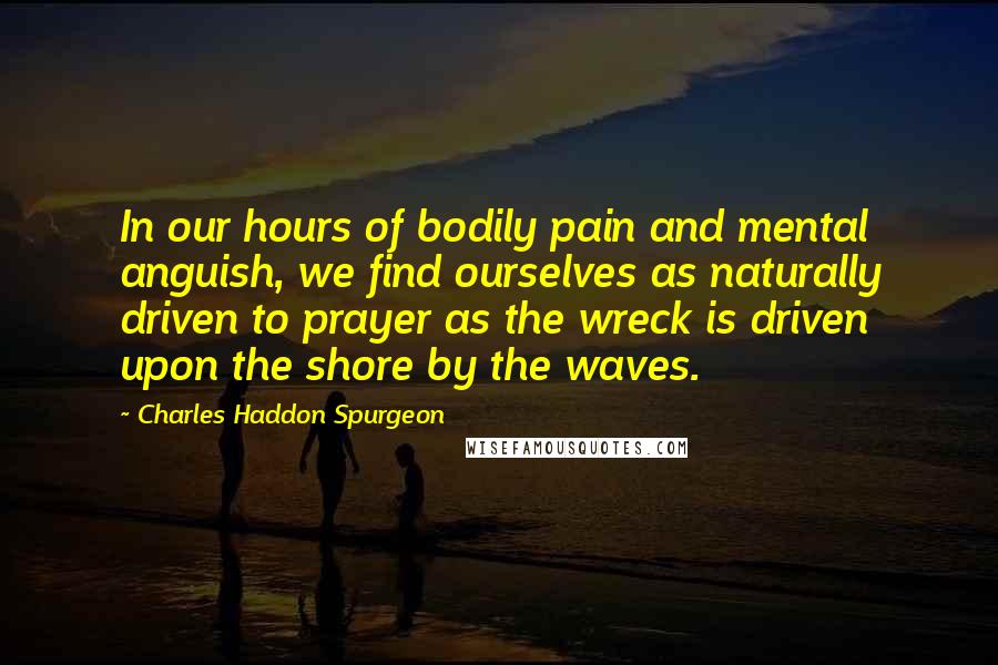 Charles Haddon Spurgeon Quotes: In our hours of bodily pain and mental anguish, we find ourselves as naturally driven to prayer as the wreck is driven upon the shore by the waves.