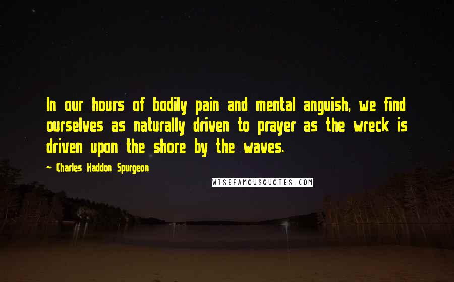 Charles Haddon Spurgeon Quotes: In our hours of bodily pain and mental anguish, we find ourselves as naturally driven to prayer as the wreck is driven upon the shore by the waves.