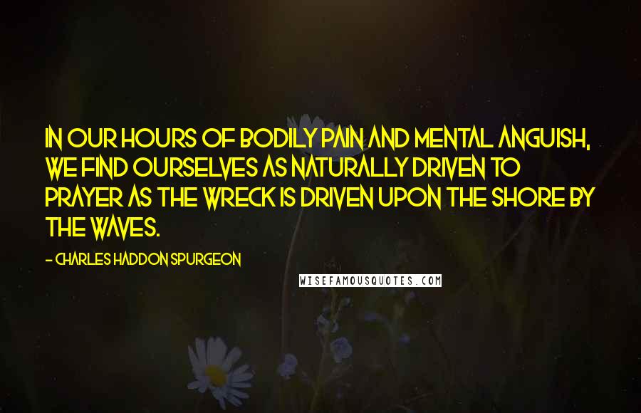 Charles Haddon Spurgeon Quotes: In our hours of bodily pain and mental anguish, we find ourselves as naturally driven to prayer as the wreck is driven upon the shore by the waves.
