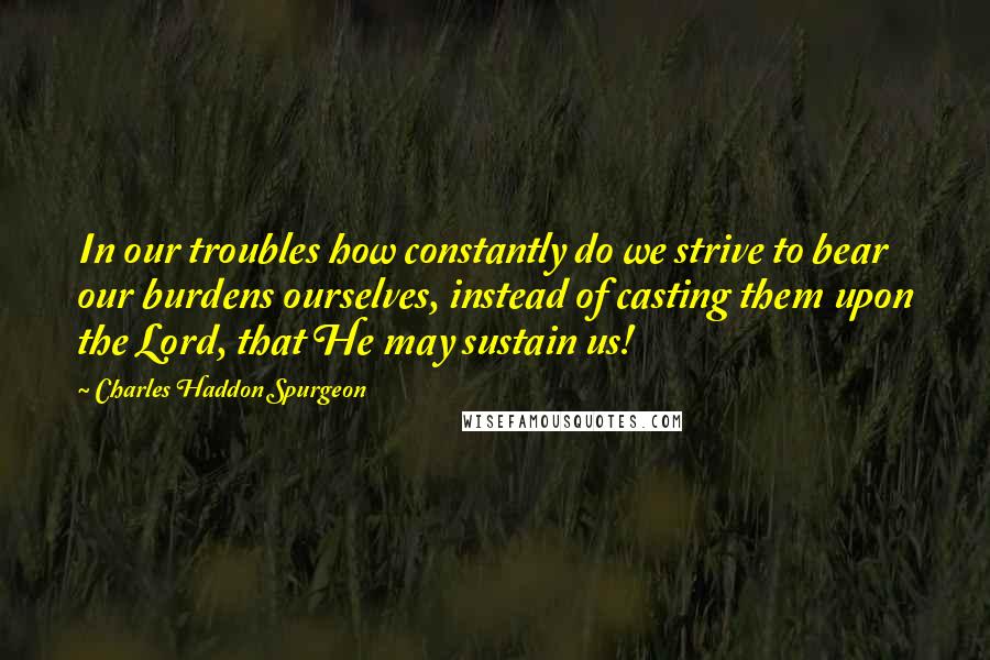 Charles Haddon Spurgeon Quotes: In our troubles how constantly do we strive to bear our burdens ourselves, instead of casting them upon the Lord, that He may sustain us!