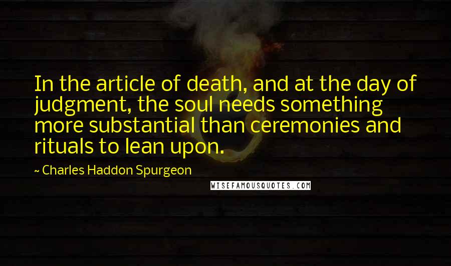 Charles Haddon Spurgeon Quotes: In the article of death, and at the day of judgment, the soul needs something more substantial than ceremonies and rituals to lean upon.