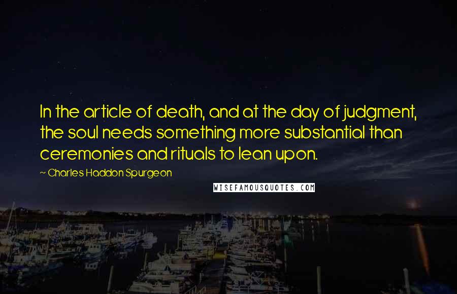 Charles Haddon Spurgeon Quotes: In the article of death, and at the day of judgment, the soul needs something more substantial than ceremonies and rituals to lean upon.