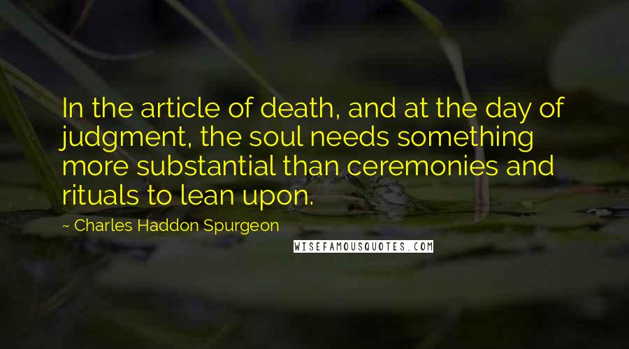 Charles Haddon Spurgeon Quotes: In the article of death, and at the day of judgment, the soul needs something more substantial than ceremonies and rituals to lean upon.