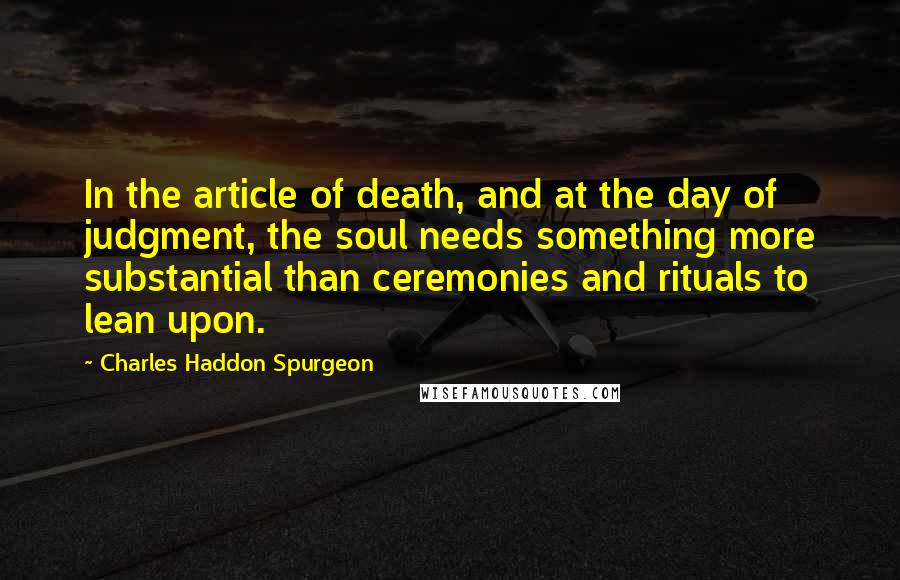 Charles Haddon Spurgeon Quotes: In the article of death, and at the day of judgment, the soul needs something more substantial than ceremonies and rituals to lean upon.