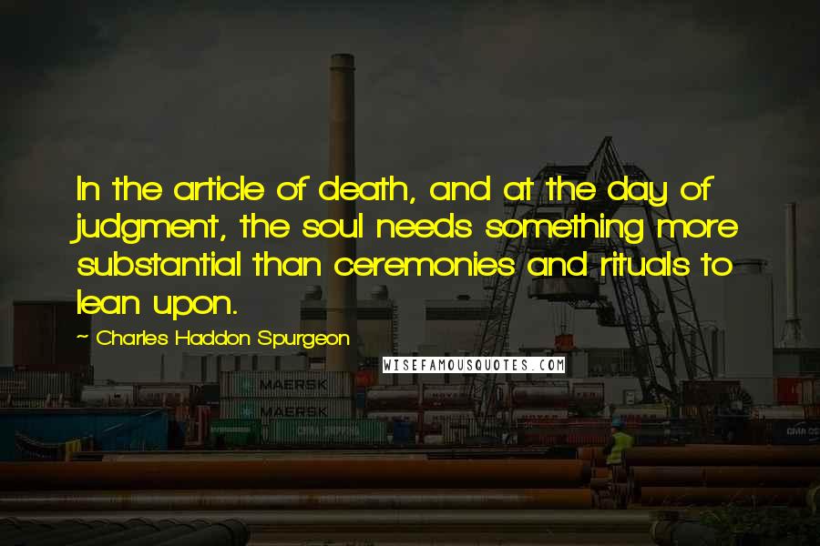 Charles Haddon Spurgeon Quotes: In the article of death, and at the day of judgment, the soul needs something more substantial than ceremonies and rituals to lean upon.