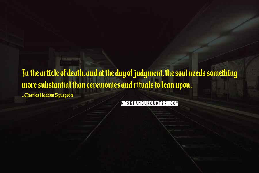 Charles Haddon Spurgeon Quotes: In the article of death, and at the day of judgment, the soul needs something more substantial than ceremonies and rituals to lean upon.