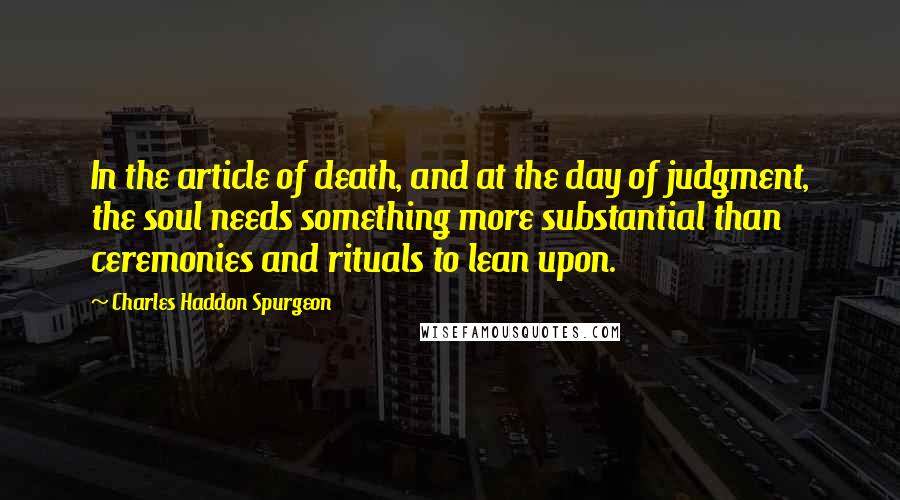 Charles Haddon Spurgeon Quotes: In the article of death, and at the day of judgment, the soul needs something more substantial than ceremonies and rituals to lean upon.