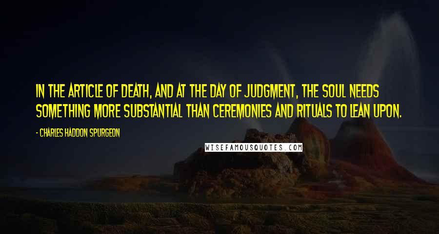 Charles Haddon Spurgeon Quotes: In the article of death, and at the day of judgment, the soul needs something more substantial than ceremonies and rituals to lean upon.