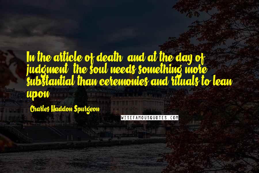 Charles Haddon Spurgeon Quotes: In the article of death, and at the day of judgment, the soul needs something more substantial than ceremonies and rituals to lean upon.