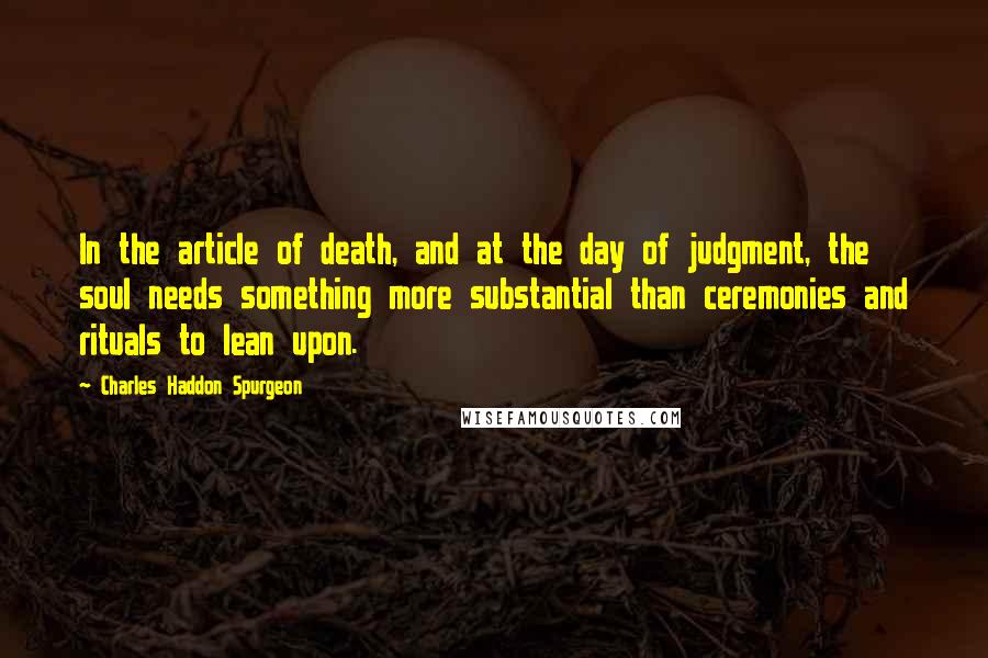 Charles Haddon Spurgeon Quotes: In the article of death, and at the day of judgment, the soul needs something more substantial than ceremonies and rituals to lean upon.