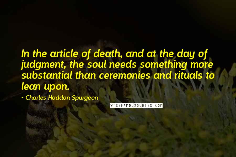 Charles Haddon Spurgeon Quotes: In the article of death, and at the day of judgment, the soul needs something more substantial than ceremonies and rituals to lean upon.