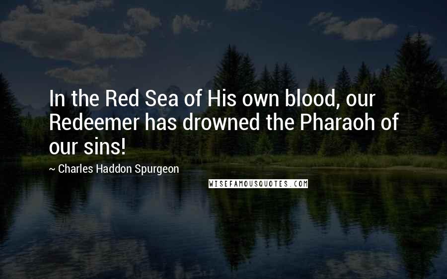 Charles Haddon Spurgeon Quotes: In the Red Sea of His own blood, our Redeemer has drowned the Pharaoh of our sins!