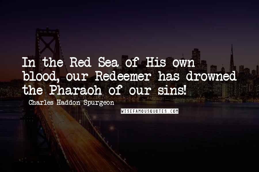 Charles Haddon Spurgeon Quotes: In the Red Sea of His own blood, our Redeemer has drowned the Pharaoh of our sins!