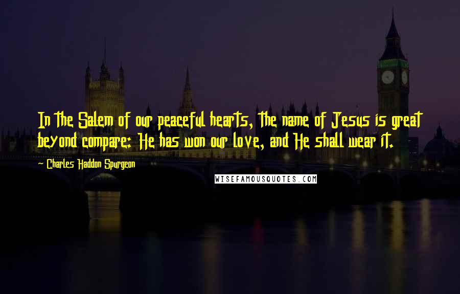 Charles Haddon Spurgeon Quotes: In the Salem of our peaceful hearts, the name of Jesus is great beyond compare: He has won our love, and He shall wear it.